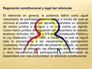 Regulación constitucional y legal del referendo

El referendo en general, lo podemos definir como aquél
mecanismo de participación democrática a través del cual se
convoca al pueblo para que apruebe o rechace un proyecto
de norma jurídica o derogue o no una norma ya vigente.
Como marco jurídico de regulación del mecanismo en estudio,
tenemos: Artículos 103, 377 y 378 de la Constitución Política y
la Ley Estatuaria 134 de 1994, a través de la cual se reguló
todo lo concerniente a los mecanismos de participación
ciudadana. Para el desarrollo del presente capítulo, se partirá
de las formas de referendo, las diferencias entre el referendo
y otros mecanismos de participación y posteriormente se
desarrollará con más profundidad, el referendo constitucional
 