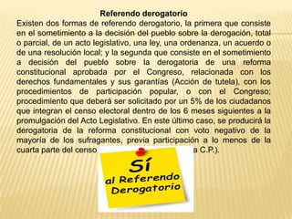 Referendo derogatorio
Existen dos formas de referendo derogatorio, la primera que consiste
en el sometimiento a la decisión del pueblo sobre la derogación, total
o parcial, de un acto legislativo, una ley, una ordenanza, un acuerdo o
de una resolución local; y la segunda que consiste en el sometimiento
a decisión del pueblo sobre la derogatoria de una reforma
constitucional aprobada por el Congreso, relacionada con los
derechos fundamentales y sus garantías (Acción de tutela), con los
procedimientos de participación popular, o con el Congreso;
procedimiento que deberá ser solicitado por un 5% de los ciudadanos
que integran el censo electoral dentro de los 6 meses siguientes a la
promulgación del Acto Legislativo. En este último caso, se producirá la
derogatoria de la reforma constitucional con voto negativo de la
mayoría de los sufragantes, previa participación a lo menos de la
cuarta parte del censo electoral (Artículo 377 de la C.P.).
 