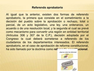 Referendo aprobatorio

Al igual que la anterior, existen dos formas de referendo
aprobatorio, la primera que consiste en el sometimiento a la
decisión del pueblo sobre la aprobación o rechazo, total o
parcial, de un acto legislativo, una ley, una ordenanza, un
acuerdo o de una resolución local; y la segunda el cual se prevé
como mecanismo para convertir una región en entidad territorial
(Artículos 306 y 307 de la C.P.), decisión adoptada por el
Congreso la cual deberá someterse a referendo de los
ciudadanos de los departamentos interesados. El referendo
aprobatorio, en el caso de aprobación de reforma constitucional,
ha sido llamado por la doctrina como referendo constitucional.
 