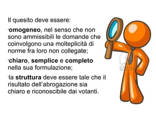 Il quesito deve essere: omogeneo , nel senso che non sono ammissibili le domande che coinvolgono una molteplicità di norme fra loro non collegate; chiaro ,  semplice  e  completo  nella sua formulazione; la  struttura  deve essere tale che il risultato dell’abrogazione sia chiaro e riconoscibile dai votanti. 