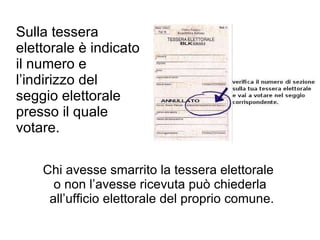 Sulla tessera elettorale è indicato il numero e l’indirizzo del seggio elettorale presso il quale votare. Chi avesse smarrito la tessera elettorale  o non l ’ avesse ricevuta può chiederla all ’ ufficio elettorale del proprio comune. 