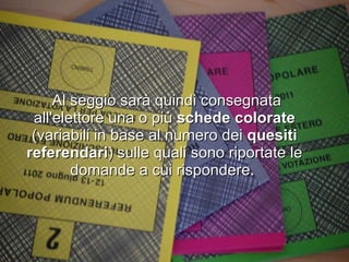 Al seggio sarà quindi consegnata all'elettore una o più  schede colorate  (variabili in base al numero dei  quesiti referendari ) sulle quali sono riportate le domande a cui rispondere.  