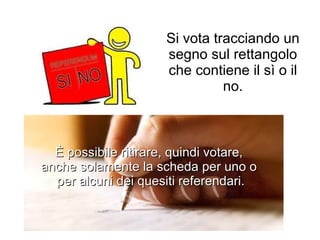 Si vota tracciando un segno sul rettangolo che contiene il sì o il no. È possibile ritirare, quindi votare,  anche solamente la scheda per uno o  per alcuni dei quesiti referendari. 