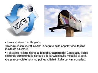 Il voto avviene tramite posta.  Occorre essere iscritti all’Aire, Anagrafe della popolazione italiana residente all’estero. Il cittadino italiano riceve a domicilio, da parte del Consolato, il plico elettorale contenente le schede e le istruzioni sulle modalità di voto.  Le schede votate saranno poi recapitate in Italia dai vari consolati. 