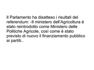 I l Parlamento ha disatteso i risultati del referendum:  -Il ministero dell ’ Agricoltura é stato reintrodotto come Ministero delle Politiche Agricole, così come è stato previsto di nuovo il finanziamento pubblico ai partiti.. 