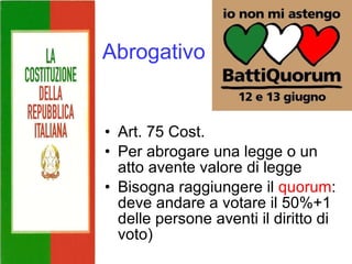 Abrogativo Art. 75 Cost. Per abrogare una legge o un atto avente valore di legge Bisogna raggiungere il  quorum : deve andare a votare il 50%+1 delle persone aventi il diritto di voto) 