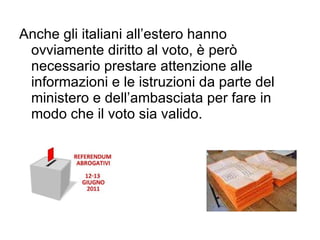 Anche gli italiani all ’ estero hanno ovviamente diritto al voto, è però necessario prestare attenzione alle informazioni e le istruzioni da parte del ministero e dell ’ ambasciata per fare in modo che il voto sia valido. 