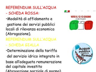 REFERENDUM SULL ’ ACQUA - S CHEDA ROSSA: Modalità di affidamento e gestione dei servizi pubblici locali di rilevanza economica (Abrogazione). REFERENDUM SULL ’ ACQUA - SCHEDA GIALLA Determinazione della tariffa del servizio idrico integrato in  b ase all ’ adeguata remunerazione del capitale investito (Abrogazione parziale di norma). 