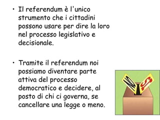 Il referendum è l'unico strumento che i cittadini possono usare per dire la loro nel processo legislativo e decisionale.  Tramite il referendum noi possiamo diventare parte attiva del processo democratico e decidere, al posto di chi ci governa, se cancellare una legge o meno.  