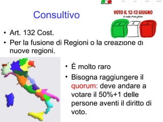 Consultivo Art. 132 Cost. Per la fusione di Regioni o la creazione di nuove regioni. È molto raro Bisogna raggiungere il  quorum:  deve andare a votare il 50%+1 delle persone aventi il diritto di voto. 