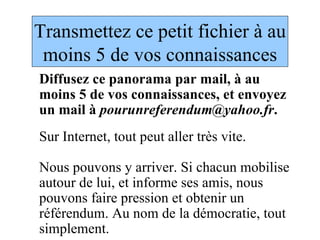 Transmettez ce petit fichier à au moins 5 de vos connaissances Diffusez ce panorama par mail, à au moins 5 de vos connaissances, et envoyez un mail à  [email_address] . Sur Internet, tout peut aller très vite.  Nous pouvons y arriver. Si chacun mobilise autour de lui, et informe ses amis, nous pouvons faire pression et obtenir un référendum. Au nom de la démocratie, tout simplement. 