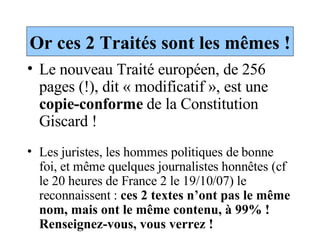 Or ces 2 Traités sont les mêmes ! Le nouveau Traité européen, de 256 pages (!), dit « modificatif », est une  copie-conforme  de la Constitution Giscard ! Les juristes, les hommes politiques de bonne foi, et même quelques journalistes honnêtes (cf le 20 heures de France 2 le 19/10/07) le reconnaissent :  ces 2 textes n’ont pas le même nom, mais ont le même contenu, à 99% ! Renseignez-vous, vous verrez ! 