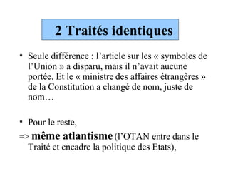 2 Traités identiques Seule différence : l’article sur les « symboles de l’Union » a disparu, mais il n’avait aucune portée. Et le « ministre des affaires étrangères » de la Constitution a changé de nom, juste de nom… Pour le reste,  =>  même atlantisme   (l’OTAN entre dans le Traité et encadre la politique des Etats),   