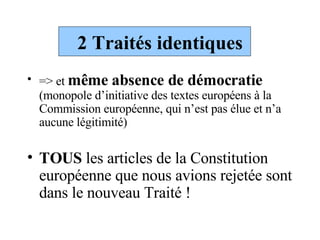 2 Traités identiques => et  même absence de démocratie  (monopole d’initiative des textes européens à la Commission européenne, qui n’est pas élue et n’a aucune légitimité) TOUS  les articles de la Constitution européenne que nous avions rejetée sont dans le nouveau Traité ! 