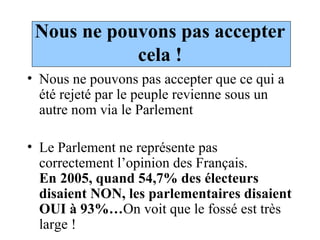 Nous ne pouvons pas accepter cela ! Nous ne pouvons pas accepter que ce qui a été rejeté par le peuple revienne sous un autre nom via le Parlement Le Parlement ne représente pas correctement l’opinion des Français.  En 2005, quand 54,7% des électeurs disaient NON, les parlementaires disaient OUI à 93%… On voit que le fossé est très large ! 