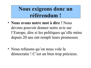 Nous exigeons donc un référendum ! Nous avons notre mot à dire !  Nous devons pouvoir donner notre avis sur l’Europe, dire si les politiques qu’elle mène depuis 20 ans ont rempli leurs promesses Nous refusons qu’on nous vole la démocratie ! C’est un bien trop précieux.  