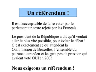 Un référendum ! Il est  inacceptable  de faire voter par le parlement un texte rejeté par les Français.  Le président de la République a dit qu’il voulait aller le plus vite possible, pour éviter le débat ! C’est exactement ce qu’attendent la Commission de Bruxelles, l’ensemble du patronat européen et les groupes de pression qui avaient voté OUI en 2005 Nous exigeons un référendum !  