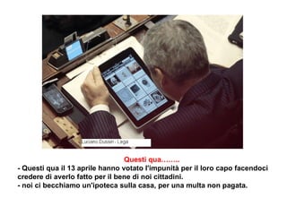     Questi qua……..  - Questi qua il 13 aprile hanno votato l'impunità per il loro capo facendoci credere di averlo fatto per il bene di noi cittadini. - noi ci becchiamo un'ipoteca sulla casa, per una multa non pagata. 