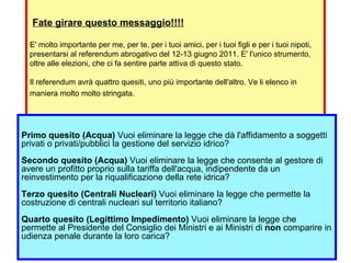   Fate girare questo messaggio!!!! E' molto importante per me, per te, per i tuoi amici, per i tuoi figli e per i tuoi nipoti, presentarsi al referendum abrogativo del 12-13 giugno 2011. E' l'unico strumento, oltre alle elezioni, che ci fa sentire parte attiva di questo stato. Il referendum avrà quattro quesiti, uno più importante dell'altro. Ve li elenco in maniera molto molto stringata.   Primo quesito (Acqua)  Vuoi eliminare la legge che dà l'affidamento a soggetti privati o privati/pubblici la gestione del servizio idrico? Secondo quesito (Acqua)  Vuoi eliminare la legge che consente al gestore di avere un profitto proprio sulla tariffa dell'acqua, indipendente da un reinvestimento per la riqualificazione della rete idrica? Terzo quesito (Centrali Nucleari)  Vuoi eliminare la legge che permette la costruzione di centrali nucleari sul territorio italiano? Quarto quesito (Legittimo Impedimento)  Vuoi eliminare la legge che permette al Presidente del Consiglio dei Ministri e ai Ministri di  non  comparire in udienza penale durante la loro carica? 