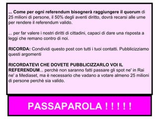 PASSAPAROLA ! ! ! ! ! ... Come per ogni referendum bisognerà raggiungere il quorum  di 25 milioni di persone, il 50% degli aventi diritto, dovrà recarsi alle urne per rendere il referendum valido. ... per far valere i nostri diritti di cittadini, capaci di dare una risposta a leggi che remano contro di noi. RICORDA:  Condividi questo post con tutti i tuoi contatti. Pubblicizziamo questi argomenti RICORDATEVI CHE DOVETE PUBBLICIZZARLO VOI IL REFERENDUM ... perchè non saranno fatti passare gli spot ne' in Rai ne' a Mediaset, ma è necessario che vadano a votare almeno 25 milioni di persone perchè sia valido.  