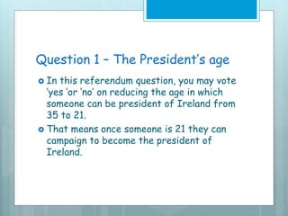 Question 1 – The President’s age
 In this referendum question, you may vote
‘yes ‘or ‘no’ on reducing the age in which
someone can be president of Ireland from
35 to 21.
 That means once someone is 21 they can
campaign to become the president of
Ireland.
 