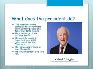 What does the president do?
 The president works
alongside the government
and has many powers and
functions, some include;
 He is in charge of the
defence forces.
 He appoints people to
important jobs within
government like the
Taoiseach.
 He represents Ireland all
over the world.
 He signs important bills into
law.
Michael D. Higgins
 