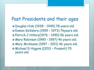 Past Presidents and their ages
 Douglas Hide (1938 – 1945) 78 years old.
 Eamon DeValera (1959 – 1973) 76years old.
 Patrick J Hillery(1976 – 1990) 56 years old.
 Mary Robinson (1990 – 1997) 46 years old.
 Mary McAleese (1997 – 2011) 46 years old.
 Michael D Higgins ((2011 – Present) 70
years old.
 