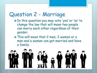 Question 2 - Marriage
 In this question you may vote ‘yes’ or ‘no’ to
change the law that will mean two people
can marry each other regardless of their
gender.
 This will mean that 2 men, 2 women or a
man and a woman can get married and have
a family.
 