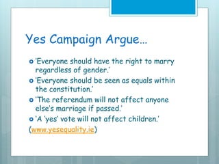 Yes Campaign Argue…
 ‘Everyone should have the right to marry
regardless of gender.’
 ‘Everyone should be seen as equals within
the constitution.’
 ‘The referendum will not affect anyone
else’s marriage if passed.’
 ‘A ‘yes’ vote will not affect children.’
(www.yesequality.ie)
 
