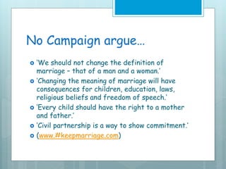 No Campaign argue…
 ‘We should not change the definition of
marriage – that of a man and a woman.’
 ‘Changing the meaning of marriage will have
consequences for children, education, laws,
religious beliefs and freedom of speech.’
 ‘Every child should have the right to a mother
and father.’
 ‘Civil partnership is a way to show commitment.’
 (www.#keepmarriage.com)
 