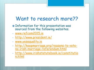 Want to research more??
 Information for this presentation was
sourced from the following websites.
- www.refcom2015.ie
- http://www.president.ie/
- www.yesequality.ie
- http://keepmarriage.org/reasons-to-vote-
no-irish-marriage-referendum.html
- http://www.irishstatutebook.ie/constitutio
n.html
 