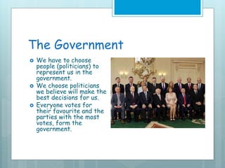 The Government
 We have to choose
people (politicians) to
represent us in the
government.
 We choose politicians
we believe will make the
best decisions for us.
 Everyone votes for
their favourite and the
parties with the most
votes, form the
government.
 