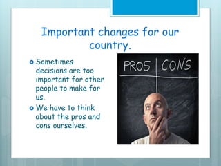 Important changes for our
country.
 Sometimes
decisions are too
important for other
people to make for
us.
 We have to think
about the pros and
cons ourselves.
 