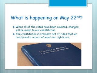 What is happening on May 22nd?
 When all of the votes have been counted, changes
will be made to our constitution.
 The constitution is Ireland’s set of rules that we
live by and a record of what our rights are.
 