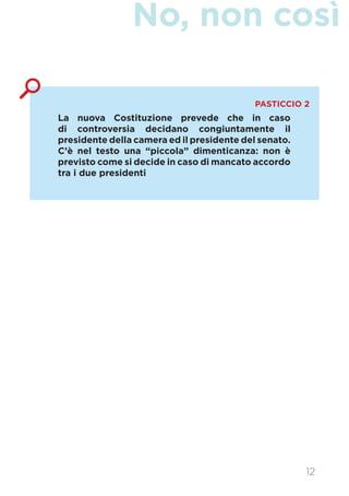 No, non così
La nuova Costituzione prevede che in caso
di controversia decidano congiuntamente il
presidente della camera ed il presidente del senato.
C’è nel testo una “piccola” dimenticanza: non è
previsto come si decide in caso di mancato accordo
tra i due presidenti
PASTICCIO 2
12
 