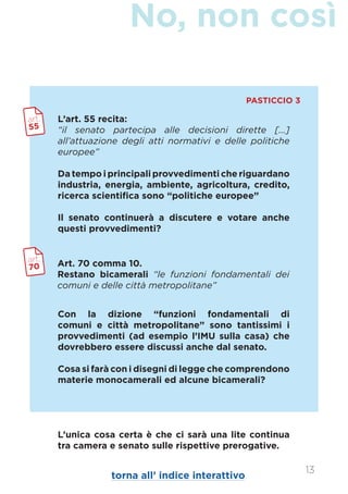 No, non così
13
L’art. 55 recita:
“il senato partecipa alle decisioni dirette [...]
all’attuazione degli atti normativi e delle politiche
europee”
Da tempo i principali provvedimenti che riguardano
industria, energia, ambiente, agricoltura, credito,
ricerca scientifica sono “politiche europee”
Il senato continuerà a discutere e votare anche
questi provvedimenti?
Art. 70 comma 10.
Restano bicamerali “le funzioni fondamentali dei
comuni e delle città metropolitane”
art.
55
art.
70
Con la dizione “funzioni fondamentali di
comuni e città metropolitane” sono tantissimi i
provvedimenti (ad esempio l’IMU sulla casa) che
dovrebbero essere discussi anche dal senato.
Cosa si farà con i disegni di legge che comprendono
materie monocamerali ed alcune bicamerali?
L’unica cosa certa è che ci sarà una lite continua
tra camera e senato sulle rispettive prerogative.
PASTICCIO 3
torna all’ indice interattivo
 