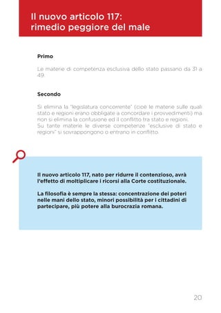 Il nuovo articolo 117:
rimedio peggiore del male
Primo
Le materie di competenza esclusiva dello stato passano da 31 a
49.
Secondo
Si elimina la “legislatura concorrente” (cioè le materie sulle quali
stato e regioni erano obbligate a concordare i provvedimenti) ma
non si elimina la confusione ed il conflitto tra stato e regioni.
Su tante materie le diverse competenze “esclusive di stato e
regioni” si sovrappongono o entrano in conflitto.
Il nuovo articolo 117, nato per ridurre il contenzioso, avrà
l’effetto di moltiplicare i ricorsi alla Corte costituzionale.
La filosofia è sempre la stessa: concentrazione dei poteri
nelle mani dello stato, minori possibilità per i cittadini di
partecipare, più potere alla burocrazia romana.
20
 