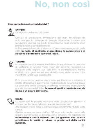 No, non così
21
Energia:
Le regioni non hanno più poteri.
Centrali di produzione, trivellazione dei mari, tecnologie da
utilizzare per lo sviluppo di energie alternative, impianti per
recuperare energia dai rifiuti, localizzazione degli impianti sono
prerogativa esclusiva dello stato.
In Europa e nel mondo si discute di “autonomia energetica” delle
città. In Italia, al contrario, si accentrano le competenze e si
riducono i diritti delle comunità locali.
Turismo:
In un paese con poca memoria si dimentica quali erano le politiche
di sostegno al turismo “nelle mani” del governo nazionale. Le
iniziative delle regioni, pur con limiti e contraddizioni, hanno
ribaltato una gestione ed una distribuzione delle risorse tutta
incentrata (solo) sulle grandi città.
È un grave errore pensare che si sviluppa il turismo, si valorizza il
nostro straordinario patrimonio, mortificando le autonomie locali.
La diffusione senza paragoni di bellezze naturali ed artistiche è la
grande ricchezza dell’Italia. Pensare di gestire questo tesoro da
Roma è un errore gravissimo.
Sanità:
Lo stato avrà la potestà esclusiva nelle “disposizioni generali e
comuni per la difesa della salute e dei servizi sociali”.
Alle Regioni viene tolta la competenza concorrente “tutela della
salute”.
Questa nuova versione dell’art. 117 non solo toglie poteri alle
regioni, aumentando la distanza con i cittadini, ma rappresenta
un’autostrada senza ostacoli per un governo che volesse
privatizzare la sanità e ridurre le prestazioni della sanità
pubblica.
Cosa succederà nei settori decisivi ?
 