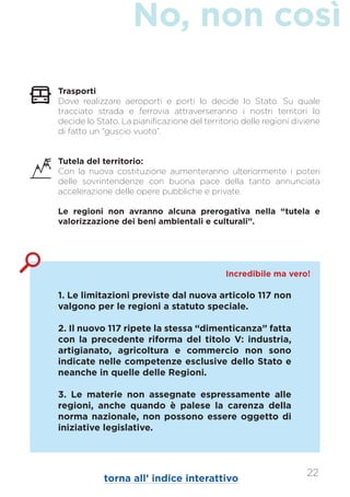 No, non così
1. Le limitazioni previste dal nuova articolo 117 non
valgono per le regioni a statuto speciale.
2. Il nuovo 117 ripete la stessa “dimenticanza” fatta
con la precedente riforma del titolo V: industria,
artigianato, agricoltura e commercio non sono
indicate nelle competenze esclusive dello Stato e
neanche in quelle delle Regioni.
3. Le materie non assegnate espressamente alle
regioni, anche quando è palese la carenza della
norma nazionale, non possono essere oggetto di
iniziative legislative.
Incredibile ma vero!
Trasporti:
Dove realizzare aeroporti e porti lo decide lo Stato. Su quale
tracciato strada e ferrovia attraverseranno i nostri territori lo
decide lo Stato. La pianificazione del territorio delle regioni diviene
di fatto un “guscio vuoto”.
Tutela del territorio:
Con la nuova costituzione aumenteranno ulteriormente i poteri
delle sovrintendenze con buona pace della tanto annunciata
accelerazione delle opere pubbliche e private.
Le regioni non avranno alcuna prerogativa nella “tutela e
valorizzazione dei beni ambientali e culturali”.
22
torna all’ indice interattivo
 