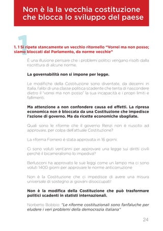 Non è la la vecchia costituzione
che blocca lo sviluppo del paese
11. 1 Si ripete stancamente un vecchio ritornello “Vorrei ma non posso;
siamo bloccati dal Parlamento, da norme vecchie”
È una illusione pensare che i problemi politici vengano risolti dalla
riscrittura di alcune norme.
La governabilità non si impone per legge.
Le modifiche della Costituzione sono diventate, da decenni in
Italia, l’alibi di una classe politica scadente che tenta di nascondere
dietro il “vorrei ma non posso” la sua incapacità e i propri limiti e
fallimenti.
Ma attenzione a non confondere causa ed effetti. La ripresa
economica non è bloccata da una Costituzione che impedisce
l’azione di governo. Ma da ricette economiche sbagliate.
Quali sono le riforme che il governo Renzi non è riuscito ad
approvare, per colpa dell’attuale Costituzione?
La riforma Fornero è stata approvata in 16 giorni.
Ci sono voluti vent’anni per approvare una legge sui diritti civili
perché il bicameralismo lo impediva?
Berlusconi ha approvato le sue leggi come un lampo ma ci sono
voluti 1400 giorni per approvare le norme anticorruzione
Non è la Costituzione che ci impedisce di avere una misura
universale di sostegno ai giovani disoccupati!
Non è la modifica della Costituzione che può trasformare
politici scadenti in statisti internazionali.
Norberto Bobbio: “Le riforme costituzionali sono fanfaluche per
eludere i veri problemi della democrazia italiana“
24
 