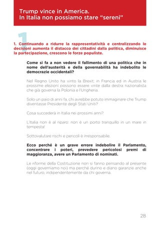Trump vince in America.
In Italia non possiamo stare “sereni”
11. Continuando a ridurre la rappresentatività e centralizzando le
decisioni aumenta il distacco dei cittadini dalla politica, diminuisce
la partecipazione, crescono le forze populiste.
Come si fa a non vedere il fallimento di una politica che in
nome dell’austerità e della governabilità ha indebolito le
democrazie occidentali?
Nel Regno Unito ha vinto la Brexit; in Francia ed in Austria le
prossime elezioni possono essere vinte dalla destra nazionalista
che già governa la Polonia e l’Ungheria.
Solo un paio di anni fa, chi avrebbe potuto immaginare che Trump
diventasse Presidente degli Stati Uniti?
Cosa succederà in Italia nei prossimi anni?
L’Italia non è al riparo: non è un porto tranquillo in un mare in
tempesta!
Sottovalutare rischi e pericoli è irresponsabile.
Ecco perché è un grave errore indebolire il Parlamento,
concentrare i poteri, prevedere pericolosi premi di
maggioranza, avere un Parlamento di nominati.
Le riforme della Costituzione non si fanno pensando al presente
(oggi governiamo noi) ma perché durino e diano garanzie anche
nel futuro, indipendentemente da chi governa.
28
 