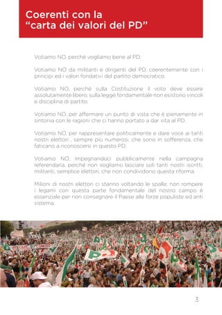 Coerenti con la
“carta dei valori del PD”
Votiamo NO, perché vogliamo bene al PD.
Votiamo NO da militanti e dirigenti del PD, coerentemente con i
principi ed i valori fondativi del partito democratico.
Votiamo NO, perché sulla Costituzione il voto deve essere
assolutamente libero; sulla legge fondamentale non esistono vincoli
e disciplina di partito.
Votiamo NO, per affermare un punto di vista che è pienamente in
sintonia con le ragioni che ci hanno portato a dar vita al PD.
Votiamo NO, per rappresentare politicamente e dare voce ai tanti
nostri elettori , sempre più numerosi, che sono in sofferenza, che
faticano a riconoscersi in questo PD.
Votiamo NO, impegnandoci pubblicamente nella campagna
referendaria, perché non vogliamo lasciare soli tanti nostri iscritti,
militanti, semplice elettori, che non condividono questa riforma.
Milioni di nostri elettori ci stanno voltando le spalle; non rompere
i legami con questa parte fondamentale del nostro campo è
essenziale per non consegnare il Paese alle forze populiste ed anti
sistema.
3
 