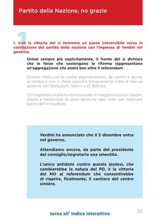 Partito della Nazione, no grazie
Ormai sempre più esplicitamente, il fronte del si dichiara
che le forze che sostengono la riforma rappresentano
un’aggregazione che andrà ben oltre il referendum.
Giriamo l’Italia con le nostre argomentazioni, da uomini e donne
di sinistra e non ci sfiora neanche lontanamente l’idea di fare un
governo con Berlusconi, Salvini o Di Battista
Chi ha portato avanti la riforma a colpi di maggioranza con Verdini,
Alfano e trasformisti di varia natura ha “zero titoli” per indossare
l’abito del rinnovatore.
11. Con la vittoria del si faremmo un passo irreversibile verso la
costituzione del partito della nazione con l’ingresso di Verdini nel
governo.
Verdini ha annunciato che il 5 dicembre entra
nel governo.
Attendiamo ancora, da parte del presidente
del consiglio/segretario una smentita.
L’unico antidoto contro questa ipotesi, che
cambierebbe la natura del PD, è la vittoria
del NO al referendum che consentirebbe
di riaprire, finalmente, il cantiere del centro
sinistra.
torna all’ indice interattivo
30
 