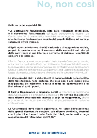 No, non così
torna all’ indice interattivo
Dalla carta dei valori del PD:
“La Costituzione repubblicana, nata dalla Resistenza antifascista,
è il documento fondamentale dal quale prendiamo le mosse. La
Costituzione non è una semplice raccolta di norme: oggi non meno di ieri
è la decisione fondamentale assunta dal popolo italiano sul come e
sul perché vivere insieme.
È il più importante fattore di unità nazionale e di integrazione sociale,
proprio in quanto assicura il consenso della comunità sui princìpi
della convivenza al suo interno e permette di dirimere i conflitti di
opinioni e di interessi.
Il Partito Democratico riconosce i valori che ispirano la Carta costituzionale,
unitamente a quelli della Carta dei diritti umani fondamentali dell’Unione
Europea e della Dichiarazione universale dei diritti dell’uomo delle Nazioni
Unite, e li assume come princìpi validi per tutti, al di là delle disuguaglianze
legate alla nascita, all’educazione, al reddito e alle condizioni individuali.
La sicurezza dei diritti e delle libertà di ognuno risiede nella stabilità
della Costituzione, nella certezza che essa non è alla mercé della
maggioranza del momento, e resta la fonte di legittimazione e di
limitazione di tutti i poteri.
Il Partito Democratico si impegna perciò a ristabilire la supremazia
della Costituzione e a difenderne la stabilità, a metter fine alla stagione
delle riforme costituzionali imposte a colpi di maggioranza, anche
promuovendo le necessarie modifiche al procedimento di revisione
costituzionale.
La Costituzione deve essere aggiornata, nel solco dell’esperienza
delle grandi democrazie europee, con riforme condivise, coerenti
con i princìpi e i valori della Carta del 1948, confermati a larga
maggioranza dal referendum del 2006.”
 