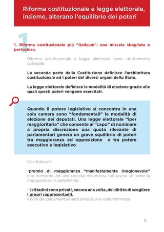 Riforma costituzionale e legge elettorale,
insieme, alterano l’equilibrio dei poteri
11. Riforma costituzionale più “Italicum”: una miscela sbagliata e
pericolosa.
Riforma costituzionale e legge elettorale sono strettamente
collegate.
La seconda parte della Costituzione definisce l’architettura
costituzionale ed i poteri dei diversi organi dello Stato.
La legge elettorale definisce le modalità di elezione grazie alle
quali questi poteri vengono esercitati.
Con Italicum :
*premio di maggioranza “manifestamente irragionevole”
che consente ad una piccola minoranza nel paese di avere la
maggioranza in parlamento
* i cittadini sono privati, ancora una volta, del diritto di scegliere
i propri rappresentanti.
Il 66% dei parlamentari sarà ancora una volta nominato.
Quando il potere legislativo si concentra in una
sola camera sono “fondamentali” le modalità di
elezione dei deputati. Una legge elettorale “iper
maggioritaria” che consente al “capo” di nominare
a propria discrezione una quota rilevante di
parlamentari genera un grave squilibrio di poteri
tra maggioranza ed opposizione e tra potere
esecutivo e legislativo.
5
 