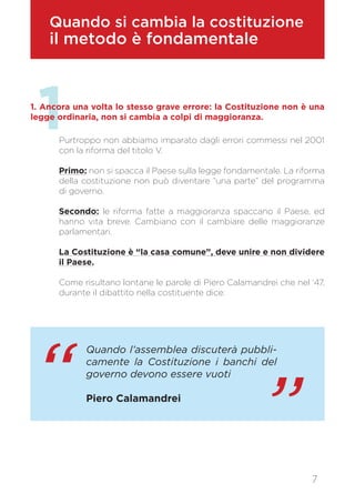 1
Quando si cambia la costituzione
il metodo è fondamentale
1. Ancora una volta lo stesso grave errore: la Costituzione non è una
legge ordinaria, non si cambia a colpi di maggioranza.
Purtroppo non abbiamo imparato dagli errori commessi nel 2001
con la riforma del titolo V.
Primo: non si spacca il Paese sulla legge fondamentale. La riforma
della costituzione non può diventare “una parte” del programma
di governo.
Secondo: le riforma fatte a maggioranza spaccano il Paese, ed
hanno vita breve. Cambiano con il cambiare delle maggioranze
parlamentari.
La Costituzione è “la casa comune”, deve unire e non dividere
il Paese.
Come risultano lontane le parole di Piero Calamandrei che nel ‘47,
durante il dibattito nella costituente dice:
7
“ ”
Quando l’assemblea discuterà pubbli-
camente la Costituzione i banchi del
governo devono essere vuoti
Piero Calamandrei
 