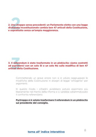3
Commettendo un grave errore non si è voluto raggruppare le
modifiche della Costituzione in disegni di legge “omogenei” per
argomenti.
In questo modo i cittadini avrebbero potuto esprimersi più
liberamente nel merito della riforma e si sarebbe sdrammatizzato
il confronto referendario.
Purtroppo si è voluto trasformare il referendum in un plebiscito
sul presidente del consiglio.
3. Il referendum è stato trasformato in un plebiscito: siamo costretti
ad esprimerci con un solo SI o un solo No sulla modifica di ben 47
articoli della Costituzione.
22. Uno strappo senza precedenti: un Parlamento eletto con una legge
dichiarata incostituzionale cambia ben 47 articoli della Costituzione,
e soprattutto senza un’ampia maggioranza.
8
torna all’ indice interattivo
 