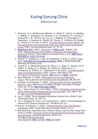 Kucing Gunung China
Referensi List
1. Kitchener, A. C.; Breitenmoser-Würsten, C.; Eizirik, E.; Gentry, A.; Werdelin,
L.; Wilting, A.; Yamaguchi, N.; Abramov, A. V.; Christiansen, P.; Driscoll, C.;
Duckworth, J. W.; Johnson, W.; Luo, S.-J.; Meijaard, E.; O’Donoghue, P.;
Sanderson, J.; Seymour, K.; Bruford, M.; Groves, C.; Hoffmann, M.; Nowell,
K.; Timmons, Z. & Tobe, S. (2017). "A revised taxonomy of the Felidae: The
final report of the Cat Classification Task Force of the IUCN Cat Specialist
Group" (PDF). Cat News(Special Issue 11): 15−16.
2. Wozencraft, W.C. (2005). "Felis bieti". In Wilson, D.E.; Reeder, D.M
(eds.). Mammal Species of the World: A Taxonomic and Geographic
Reference (3rd ed.). Johns Hopkins University Press. p. 534. ISBN 978-0-
8018-8221-0. OCLC 62265494.
3. Riordan, P.; Sanderson, J.; Bao, W.; Abdukadir, A. & Shi, K. (2015). "Felis
bieti". IUCN Red List of Threatened Species. 2015: e.T8539A50651398.
Retrieved 29 October 2018.
4. Driscoll, C. A.; Menotti-Raymond, M.; Roca, A. L.; Hupe, K.; Johnson, W. E.;
Geffen, E.; Harley, E. H.; Delibes, M.; Pontier, D.; Kitchener, A. C.;
Yamaguchi, N.; O’Brien, S. J.; Macdonald, D. W. (2007). "The Near Eastern
Origin of Cat Domestication" (PDF). Science. 317 (5837): 519–
523. doi:10.1126/science.1139518. PMC 5612713. PMID 17600185.
5. Milne-Edwards, A. (1892). "Observations sur les mammifères du
Thibet". Revue générale des sciences pures et appliquées. III: 670–671.
6. Sunquist, M. & Sunquist, F. (2002). "Chinese desert cat Felis bieti (Milne-
Edwards, 1892". Wild Cats of the World. Chicago: University of Chicago
Press. pp. 57–59. ISBN 978-0-226-77999-7.
7. He L.; Garcia-Perea, R.; Li M. & Wei F. (2004). "Distribution and conservation
status of the endemic Chinese mountain cat Felis bieti". Oryx. 38 (1): 55–
61. doi:10.1017/s0030605304000092.
8. Liao Y. (1988). "Some biological information of desert cat in Qinhai". Acta
Theriologica Sinica. 8: 128–131.
9. Yin Y.; Drubgyal N.; Achu; Lu Z. & Sanderson J. (2007). "First photographs in
nature of the Chinese mountain cat". Cat News (47): 6–7.
10.Francis, S. & Muzika, Y. (2015). "Chinese Mountain Cat in the Ruoergai
Grasslands" (PDF). Small Wild Cat Conservation News. 1 (1): II.
11.Xue-Song Han; Huai-Qing Chen; Zheng-Yi Dong; Ling-Yun Xiao; Xiang Zhao
& Zhi Lu (2020). "Discovery of first active breeding den of Chinese mountain
cat (Felis bieti)". Zoological Research. 41 (X): 341–
344. doi:10.24272/j.issn.2095-
8137.2020.039. PMC 7231468. PMID 32274906.
Embaran.id
 