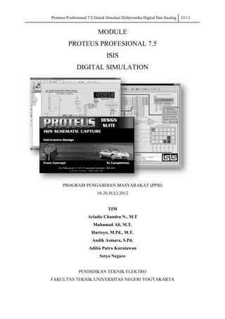 Proteus Profesional 7.5
PROTEUS PROFESIONAL 7.5
DIGITAL SIMULATION
PROGRAM
PENDIDIKAN TEKNIK ELEKTRO
FAKULTAS TEKNIK UNIVERSITAS NEGERI YOGYAKARTA
Proteus Profesional 7.5 Untuk Simulasi Elektronika Digital Dan Analog
MODULE
PROTEUS PROFESIONAL 7.5
ISIS
DIGITAL SIMULATION
PROGRAM PENGABDIAN MASYARAKAT (PPM)
18-20 JULI 2012
TIM
Ariadie Chandra N., M.T
Muhamad Ali, M.T.
Hartoyo, M.Pd., M.T.
Andik Asmara, S.Pd.
Aditia Putra Kurniawan
Setyo Negoro
PENDIDIKAN TEKNIK ELEKTRO
FAKULTAS TEKNIK UNIVERSITAS NEGERI YOGYAKARTA
Untuk Simulasi Elektronika Digital Dan Analog 2012
FAKULTAS TEKNIK UNIVERSITAS NEGERI YOGYAKARTA
 