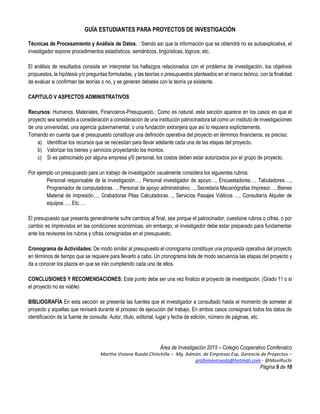 GUÍA ESTUDIANTES PARA PROYECTOS DE INVESTIGACIÓN
Área de Investigación 2015 – Colegio Cooperativo Comfenalco
Martha Viviana Rueda Chinchilla – Mg. Admón. de Empresas Esp. Gerencia de Proyectos –
profemavirueda@hotmali.com - @MaviRuchi
Página 9 de 10
Técnicas de Procesamiento y Análisis de Datos. : Siendo así que la información que se obtendrá no es autoexplicativa, el
investigador expone procedimientos estadísticos, semánticos, lingüísticas, lógicos, etc.
El análisis de resultados consiste en interpretar los hallazgos relacionados con el problema de investigación, los objetivos
propuestos, la hipótesis y/o preguntas formuladas, y las teorías o presupuestos planteados en el marco teórico, con la finalidad
de evaluar si confirman las teorías o no, y se generan debates con la teoría ya existente.
CAPITULO V ASPECTOS ADMINISTRATIVOS
Recursos: Humanos, Materiales, Financieros-Presupuesto.: Como es natural, esta sección aparece en los casos en que el
proyecto sea sometido a consideración a consideración de una institución patrocinadora tal como un instituto de investigaciones
de una universidad, una agencia gubernamental, o una fundación extranjera que así lo requiera explícitamente.
Tomando en cuenta que el presupuesto constituye una definición operativa del proyecto en términos financieros, es preciso:
a) identificar los recursos que se necesitan para llevar adelante cada una de las etapas del proyecto.
b) Valorizar los bienes y servicios proyectando los montos.
c) Si es patrocinado por alguna empresa y/0 personal, los costos deben estar autorizados por el grupo de proyecto.
Por ejemplo un presupuesto para un trabajo de investigación usualmente considera los siguientes rubros:
Personal responsable de la investigación…, Personal investigador de apoyo…, Encuestadores…, Tabuladores….,
Programador de computadoras…, Personal de apoyo administrativo…, Secretaria Mecanógrafas Impresor…, Bienes
Material de impresión…, Grabadoras Pilas Calculadoras…, Servicios Pasajes Viáticos …, Consultaría Alquiler de
equipos …, Etc….
El presupuesto que presenta generalmente sufre cambios al final, sea porque el patrocinador, cuestione rubros o cifras, o por
cambio es imprevistos en las condiciones económicas, sin embargo, el investigador debe estar preparado para fundamentar
ante los revisores los rubros y cifras consignadas en el presupuesto.
Cronograma de Actividades: De modo similar al presupuesto el cronograma constituye una propuesta operativa del proyecto
en términos de tiempo que se requiere para llevarlo a cabo. Un cronograma lista de modo secuencia las etapas del proyecto y
da a conocer los plazos en que se irán cumpliendo cada una de ellos.
CONCLUSIONES Y RECOMENDACIONES: Este punto debe ser una vez finalizo el proyecto de investigación. (Grado 11 o si
el proyecto no es viable)
BIBLIOGRAFÍA En esta sección se presenta las fuentes que el investigador a consultado hasta el momento de someter al
proyecto y aquellas que revisará durante el proceso de ejecución del trabajo. En ambos casos consignará todos los datos de
identificación de la fuente de consulta: Autor, título, editorial, lugar y fecha de edición, número de páginas, etc.
 